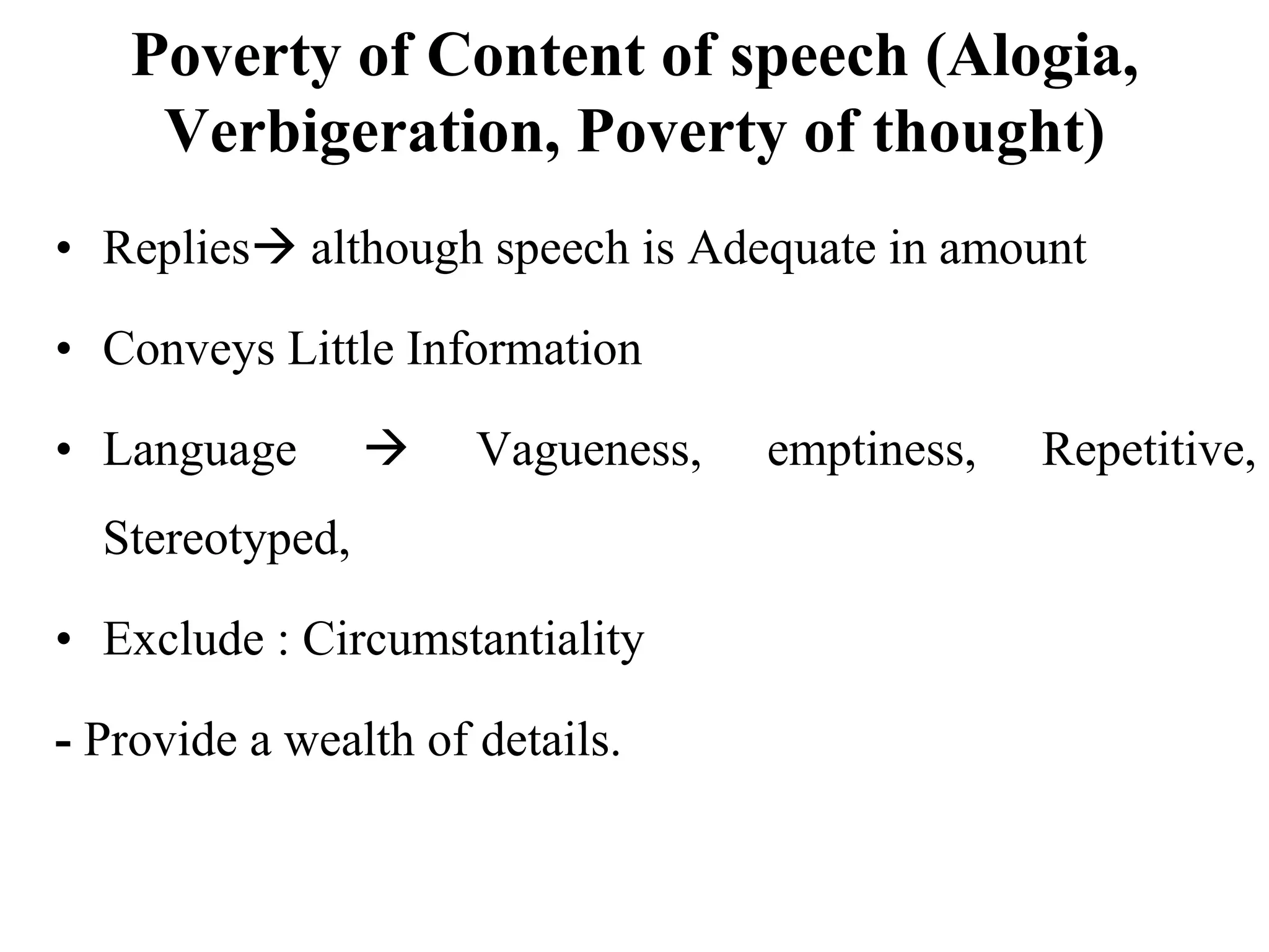 Poverty of Content of speech (Alogia,
Verbigeration, Poverty of thought)
• Replies although speech is Adequate in amount
• Conveys Little Information
• Language  Vagueness, emptiness, Repetitive,
Stereotyped,
• Exclude : Circumstantiality
- Provide a wealth of details.
 