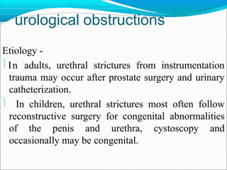 urological obstructions
Etiology -
In adults, urethral strictures from instrumentation
trauma may occur after prostate surgery and urinary
catheterization.
 In children, urethral strictures most often follow
reconstructive surgery for congenital abnormalities
of the penis and urethra, cystoscopy and
occasionally may be congenital.
 