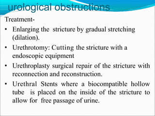 urological obstructions
Treatment-
• Enlarging the stricture by gradual stretching
(dilation).
• Urethrotomy: Cutting the stricture with a
endoscopic equipment
• Urethroplasty surgical repair of the stricture with
reconnection and reconstruction.
• Urethral Stents where a biocompatible hollow
tube is placed on the inside of the stricture to
allow for free passage of urine.
 