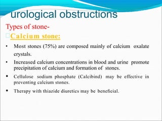 urological obstructions
Types of stone-
Calcium stone:
• Most stones (75%) are composed mainly of calcium oxalate
crystals.
• Increased calcium concentrations in blood and urine promote
precipitation of calcium and formation of stones.
• Cellulose sodium phosphate (Calcibind) may be effective in
preventing calcium stones.
• Therapy with thiazide diuretics may be beneﬁcial.
 