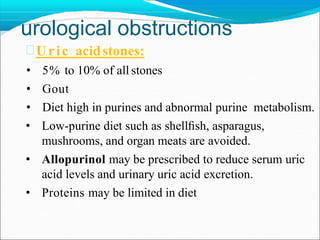urological obstructions
Uric acidstones:
• 5% to 10% of all stones
• Gout
• Diet high in purines and abnormal purine metabolism.
• Low-purine diet such as shellﬁsh, asparagus,
mushrooms, and organ meats are avoided.
• Allopurinol may be prescribed to reduce serum uric
acid levels and urinary uric acid excretion.
• Proteins may be limited in diet
 