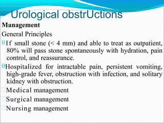 Urological obstrUctions
Management
General Principles
If small stone (< 4 mm) and able to treat as outpatient,
80% will pass stone spontaneously with hydration, pain
control, and reassurance.
Hospitalized for intractable pain, persistent vomiting,
high-grade fever, obstruction with infection, and solitary
kidney with obstruction.
Medical management
Surgical management
Nursing management
 