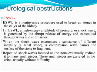 Urological obstrUctions
ESWL-
ESWL is a noninvasive procedure used to break up stones in
the calyx of the kidney
In ESWL, a high-energy amplitude of pressure, or shock wave,
is generated by the abrupt release of energy and transmitted
through water and soft tissues.
When the shock wave encounters a substance of different
intensity (a renal stone), a compression wave causes the
surface of the stone to fragment.
Repeated shock waves focused on the stone eventually reduce
it to many small pieces. These small pieces are excreted in the
urine, usually without difficulty.
 