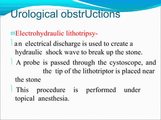 Urological obstrUctions
Electrohydraulic lithotripsy-
an electrical discharge is used to create a
hydraulic shock wave to break up the stone.
 A probe is passed through the cystoscope, and
the tip of the lithotriptor is placed near
the stone
 This procedure is performed under
topical anesthesia.
 