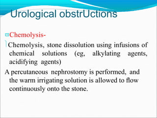 Urological obstrUctions
Chemolysis-
Chemolysis, stone dissolution using infusions of
chemical solutions (eg, alkylating agents,
acidifying agents)
A percutaneous nephrostomy is performed, and
the warm irrigating solution is allowed to ﬂow
continuously onto the stone.
 