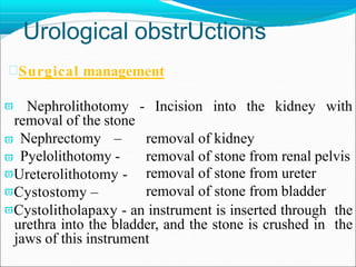Urological obstrUctions
Surgical management
 Nephrolithotomy - Incision into the kidney with
removal of the stone
 Nephrectomy –
 Pyelolithotomy -
Ureterolithotomy -
Cystostomy –
removal of kidney
removal of stone from renal pelvis
removal of stone from ureter
removal of stone from bladder
Cystolitholapaxy - an instrument is inserted through the
urethra into the bladder, and the stone is crushed in the
jaws of this instrument
 