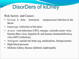 DisorDers of kiDney
Risk factors and Causes–
• Group A beta- hemolytic streptococcal infection in the
throat
• Impetigo (infection of the skin)
• Acute viral infections-URTI, mumps, varicella zoster virus,
Epstein-Barr virus, hepatitis B, and human immunodeﬁciency
virus [HIV] infection).
• Antigens outside the body (eg, medications, foreignserum)
• High blood pressure
• Diabetic kidney disease (diabetic nephropathy
 