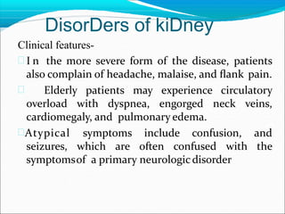 DisorDers of kiDney
Clinical features-
 I n the more severe form of the disease, patients
also complain of headache, malaise, and ﬂank pain.
 Elderly patients may experience circulatory
overload with dyspnea, engorged neck veins,
cardiomegaly, and pulmonary edema.
Atypical symptoms include confusion, and
seizures, which are often confused with the
symptomsof a primary neurologicdisorder
 