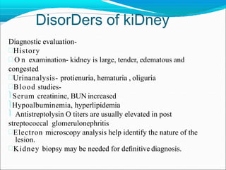 DisorDers of kiDney
Diagnostic evaluation-
History
 O n examination- kidney is large, tender, edematous and
congested
Urinanalysis- protienuria, hematuria , oliguria
Blood studies-
Serum creatinine, BUN increased
Hypoalbuminemia, hyperlipidemia
 Antistreptolysin O titers are usually elevated in post
streptococcal glomerulonephritis
Electron microscopy analysis help identify the nature of the
lesion.
Kidney biopsy may be needed for deﬁnitive diagnosis.
 