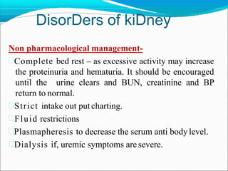 DisorDers of kiDney
Non pharmacological management-
Complete bed rest – as excessive activity may increase
the proteinuria and hematuria. It should be encouraged
until the urine clears and BUN, creatinine and BP
return to normal.
Strict intake out put charting.
Fluid restrictions
Plasmapheresis to decrease the serum anti body level.
Dialysis if, uremic symptoms are severe.
 