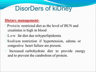DisorDers of kiDney
Dietary management-
Protein restricted diet as the level of BUN and
creatinine is high in blood
 L o w fat diet due tohyperlipidemia
Sodium restriction if hypertension, edema or
congestive heart failure are present.
 Increased carbohydrate diet to provide energy
and to prevent the catabolism of protein.
 
