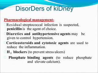 DisorDers of kiDney
Pharmacological management-
Residual streptococcal infection is suspected,
penicillin is the agent of choice.
Diuretics and antihypertensive agents may be
given to control hypertension.
Corticosteroids and cytotoxic agents are used to
reduce the inflammation.
 H 2 blockers (to prevent stress ulcers)
 Phosphate binding agents (to reduce phosphate
and elevate calcium).
 