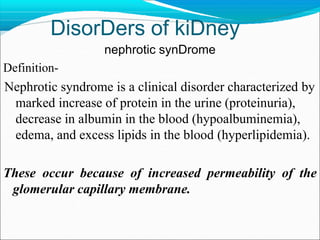 DisorDers of kiDney
nephrotic synDrome
Definition-
Nephrotic syndrome is a clinical disorder characterized by
marked increase of protein in the urine (proteinuria),
decrease in albumin in the blood (hypoalbuminemia),
edema, and excess lipids in the blood (hyperlipidemia).
These occur because of increased permeability of the
glomerular capillary membrane.
 