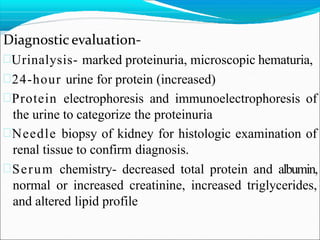 Diagnostic evaluation-
Urinalysis- marked proteinuria, microscopic hematuria,
24-hour urine for protein (increased)
Protein electrophoresis and immunoelectrophoresis of
the urine to categorize the proteinuria
Needle biopsy of kidney for histologic examination of
renal tissue to confirm diagnosis.
Serum chemistry- decreased total protein and albumin,
normal or increased creatinine, increased triglycerides,
and altered lipid profile
 