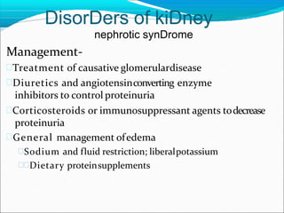 DisorDers of kiDney
nephrotic synDrome
Management-
Treatment of causative glomerulardisease
Diuretics and angiotensinconverting enzyme
inhibitors to control proteinuria
Corticosteroids or immunosuppressant agents todecrease
proteinuria
General management ofedema
Sodium and fluid restriction; liberalpotassium
Dietary proteinsupplements
 