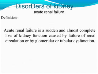 DisorDers of kiDney
acute renal failure
Definition-
Acute renal failure is a sudden and almost complete
loss of kidney function caused by failure of renal
circulation or by glomerular or tubular dysfunction.
 