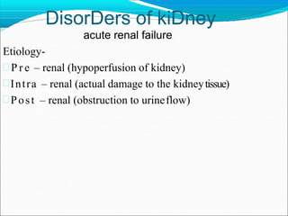 DisorDers of kiDney
acute renal failure
Etiology-
 P r e – renal (hypoperfusion of kidney)
Intra – renal (actual damage to the kidneytissue)
Post – renal (obstruction to urineflow)
 