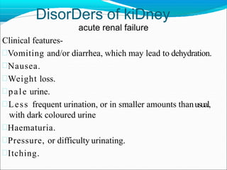 DisorDers of kiDney
acute renal failure
Clinical features-
Vomiting and/or diarrhea, which may lead to dehydration.
Nausea.
Weight loss.
pale urine.
Less frequent urination, or in smaller amounts thanusual,
with dark coloured urine
Haematuria.
Pressure, or difficulty urinating.
Itching.
 