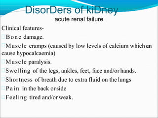 DisorDers of kiDney
acute renal failure
Clinical features-
Bone damage.
Muscle cramps (caused by low levels of calcium whichcan
cause hypocalcaemia)
Muscle paralysis.
Swelling of the legs, ankles, feet, face and/or hands.
Shortness of breath due to extra fluid on the lungs
Pain in the back orside
Feeling tired and/or weak.
 