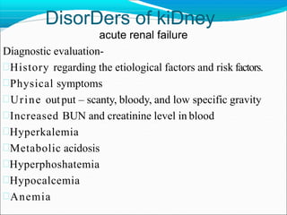 DisorDers of kiDney
acute renal failure
Diagnostic evaluation-
History regarding the etiological factors and risk factors.
Physical symptoms
Urine output – scanty, bloody, and low specific gravity
Increased BUN and creatinine level in blood
Hyperkalemia
Metabolic acidosis
Hyperphoshatemia
Hypocalcemia
Anemia
 