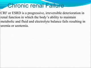 Chronic renal Failure
CRF or ESRD is a progressive, irreversible deterioration in
renal function in which the body’s ability to maintain
metabolic and fluid and electrolyte balance fails resulting in
uremia or azotemia.
 
