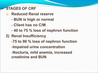 STAGES OF CRF
1) Reduced Renal reserve
- BUN is high or normal
- Client has no C/M
- 40 to 75 % loss of nephron function
2) Renal Insufficiency
-75 to 90 % loss of nephron function
-Impaired urine concentration
-Nocturia, mild anemia, increased
creatinine and BUN
 