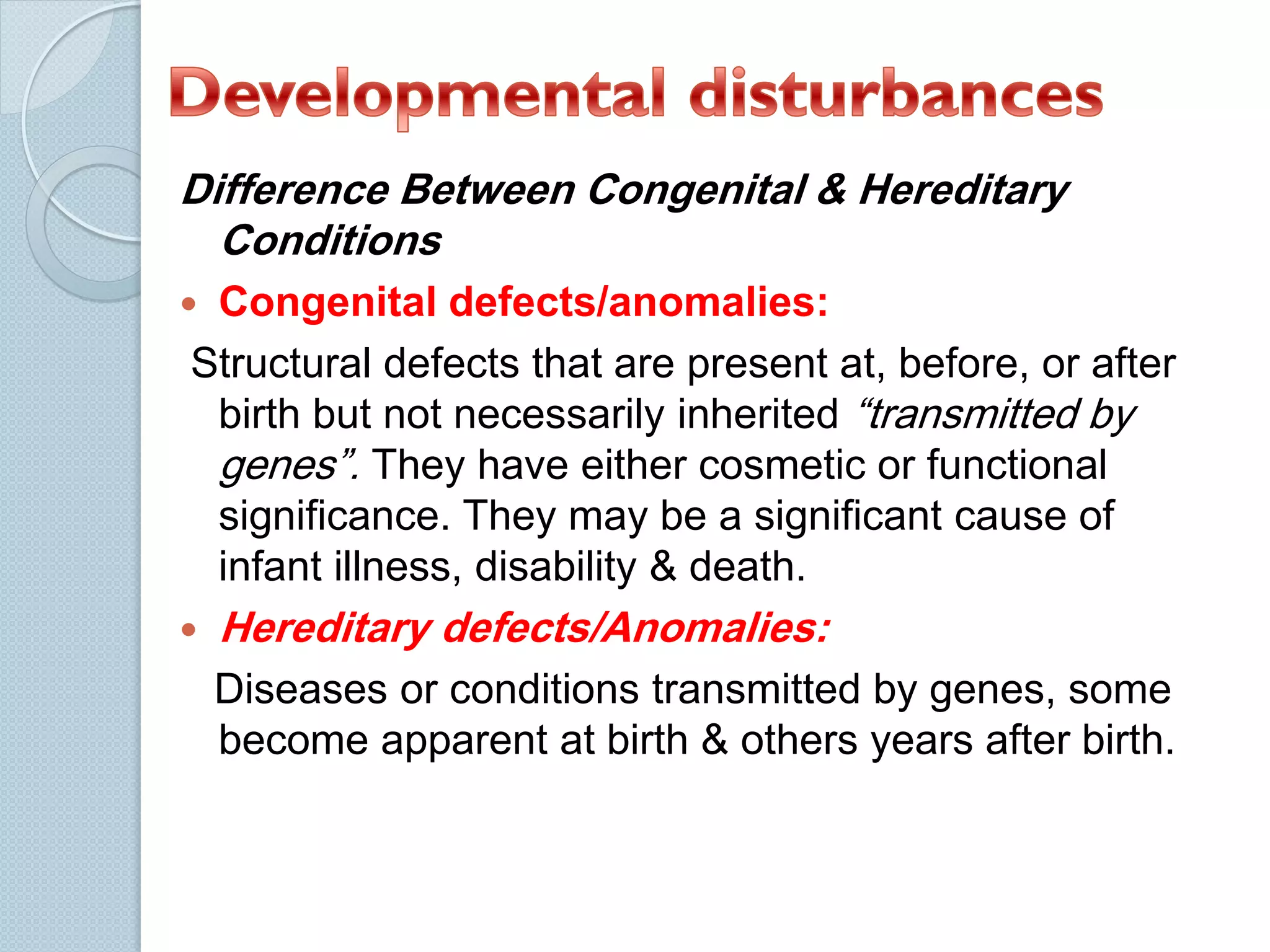 Difference Between Congenital & Hereditary
Conditions
Congenital defects/anomalies:
Structural defects that are present at, before, or after
birth but not necessarily inherited “transmitted by
genes”. They have either cosmetic or functional
significance. They may be a significant cause of
infant illness, disability & death.





Hereditary defects/Anomalies:
Diseases or conditions transmitted by genes, some
become apparent at birth & others years after birth.

 