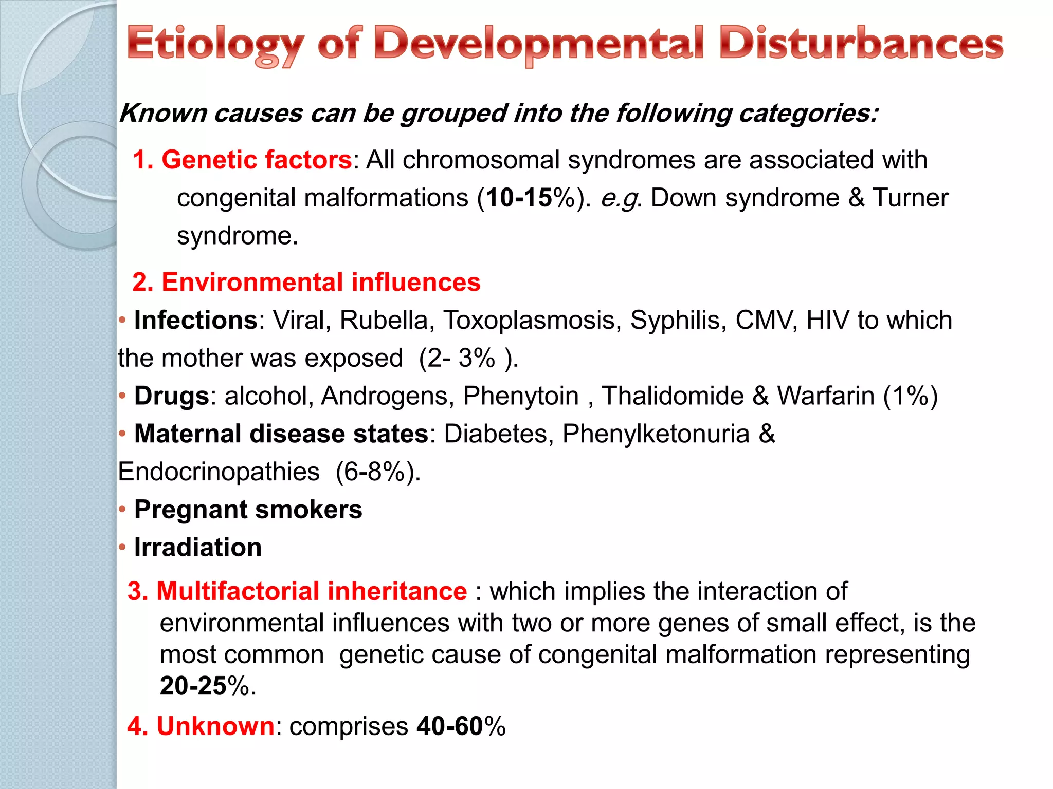 Known causes can be grouped into the following categories:
1. Genetic factors: All chromosomal syndromes are associated with
congenital malformations (10-15%). e.g. Down syndrome & Turner
syndrome.
2. Environmental influences
• Infections: Viral, Rubella, Toxoplasmosis, Syphilis, CMV, HIV to which
the mother was exposed (2- 3% ).
• Drugs: alcohol, Androgens, Phenytoin , Thalidomide & Warfarin (1%)
• Maternal disease states: Diabetes, Phenylketonuria &
Endocrinopathies (6-8%).
• Pregnant smokers
• Irradiation
3. Multifactorial inheritance : which implies the interaction of
environmental influences with two or more genes of small effect, is the
most common genetic cause of congenital malformation representing
20-25%.
4. Unknown: comprises 40-60%

 