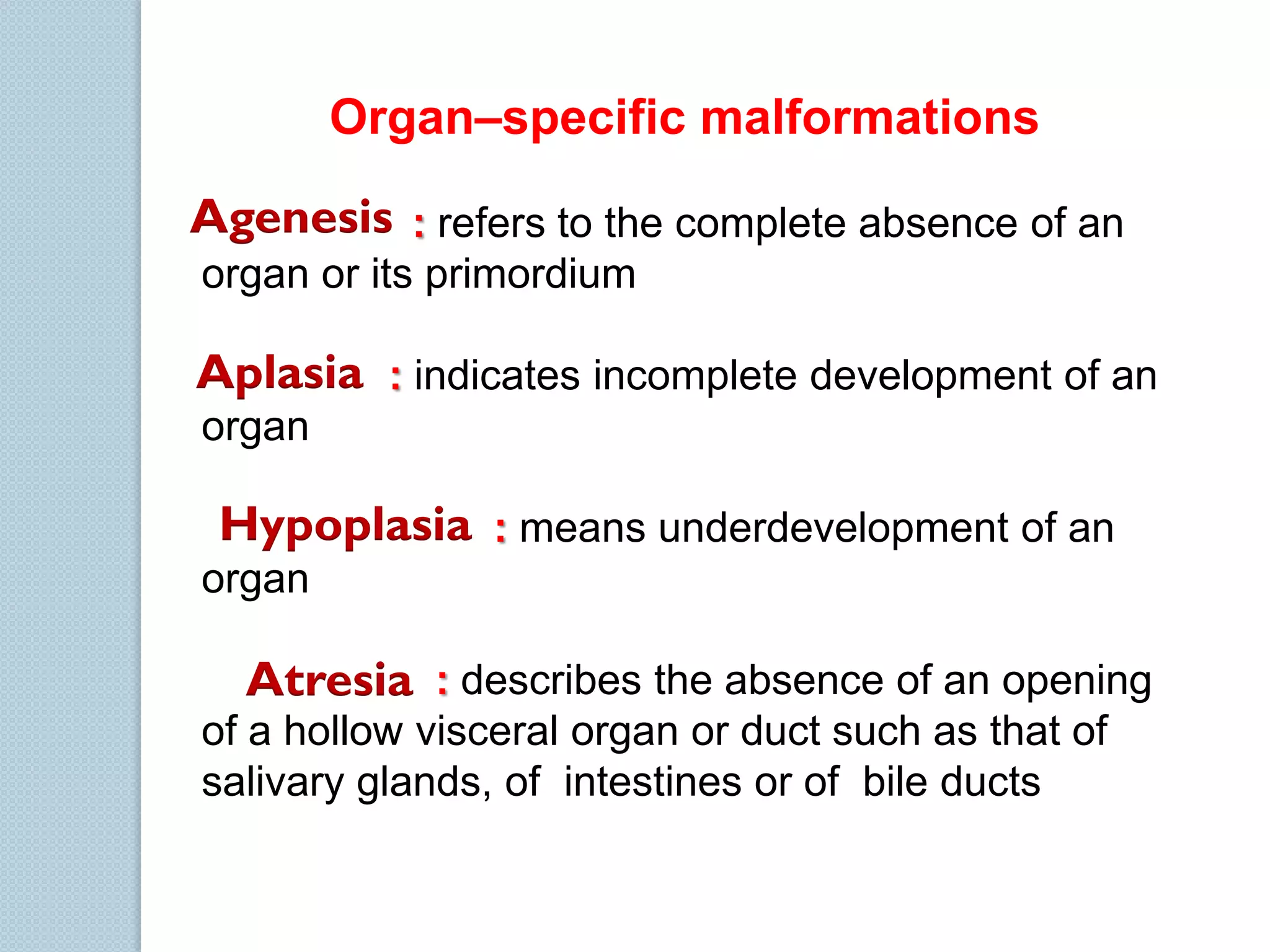 Organ–specific malformations
Agenesis : refers to the complete absence of an
organ or its primordium

Aplasia : indicates incomplete development of an
organ

Hypoplasia : means underdevelopment of an
organ

Atresia : describes the absence of an opening
of a hollow visceral organ or duct such as that of
salivary glands, of intestines or of bile ducts

 