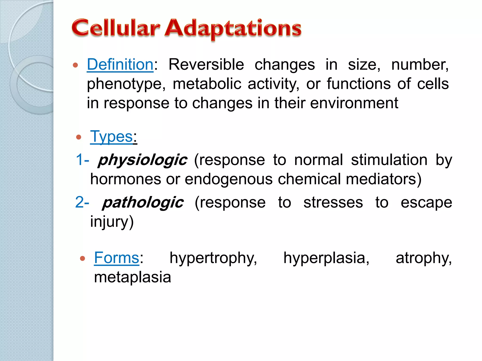 

Definition: Reversible changes in size, number,
phenotype, metabolic activity, or functions of cells
in response to changes in their environment



Types:

1- physiologic (response to normal stimulation by
hormones or endogenous chemical mediators)
2- pathologic (response to stresses to escape
injury)


Forms:
hypertrophy,
metaplasia

hyperplasia,

atrophy,

 