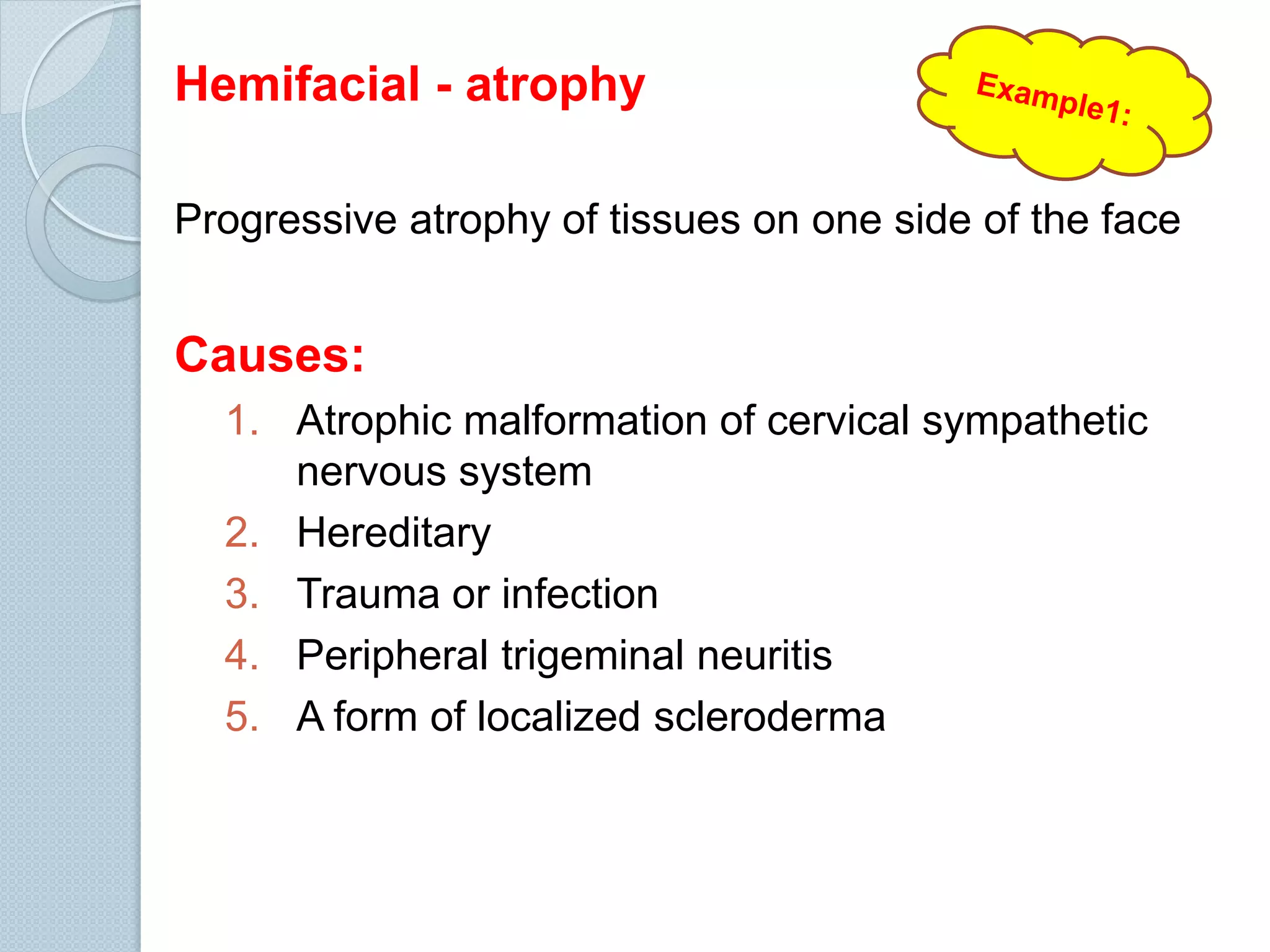 Hemifacial - atrophy
Progressive atrophy of tissues on one side of the face

Causes:
1. Atrophic malformation of cervical sympathetic
nervous system
2. Hereditary
3. Trauma or infection
4. Peripheral trigeminal neuritis
5. A form of localized scleroderma

 