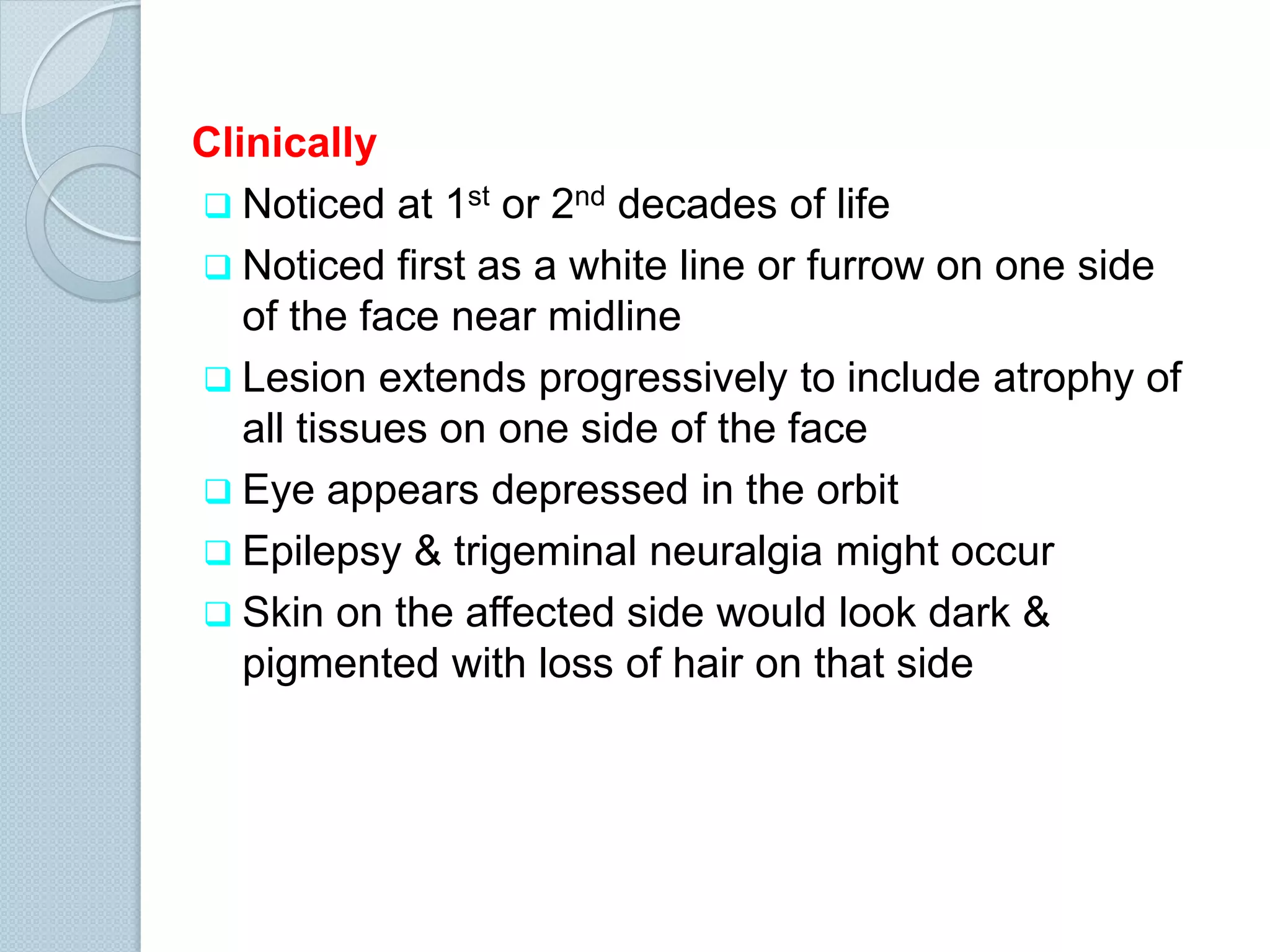 Clinically
 Noticed at 1st or 2nd decades of life
 Noticed first as a white line or furrow on one side
of the face near midline
 Lesion extends progressively to include atrophy of
all tissues on one side of the face
 Eye appears depressed in the orbit
 Epilepsy & trigeminal neuralgia might occur
 Skin on the affected side would look dark &
pigmented with loss of hair on that side

 