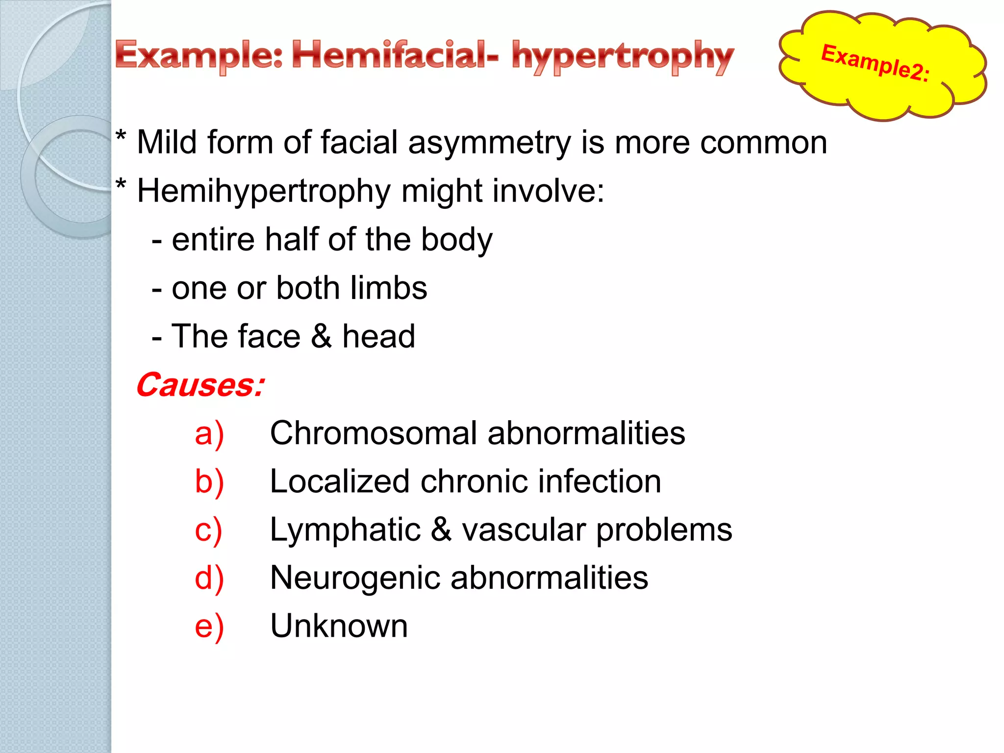 * Mild form of facial asymmetry is more common
* Hemihypertrophy might involve:
- entire half of the body
- one or both limbs
- The face & head

Causes:
a)
b)
c)
d)
e)

Chromosomal abnormalities
Localized chronic infection
Lymphatic & vascular problems
Neurogenic abnormalities
Unknown

 