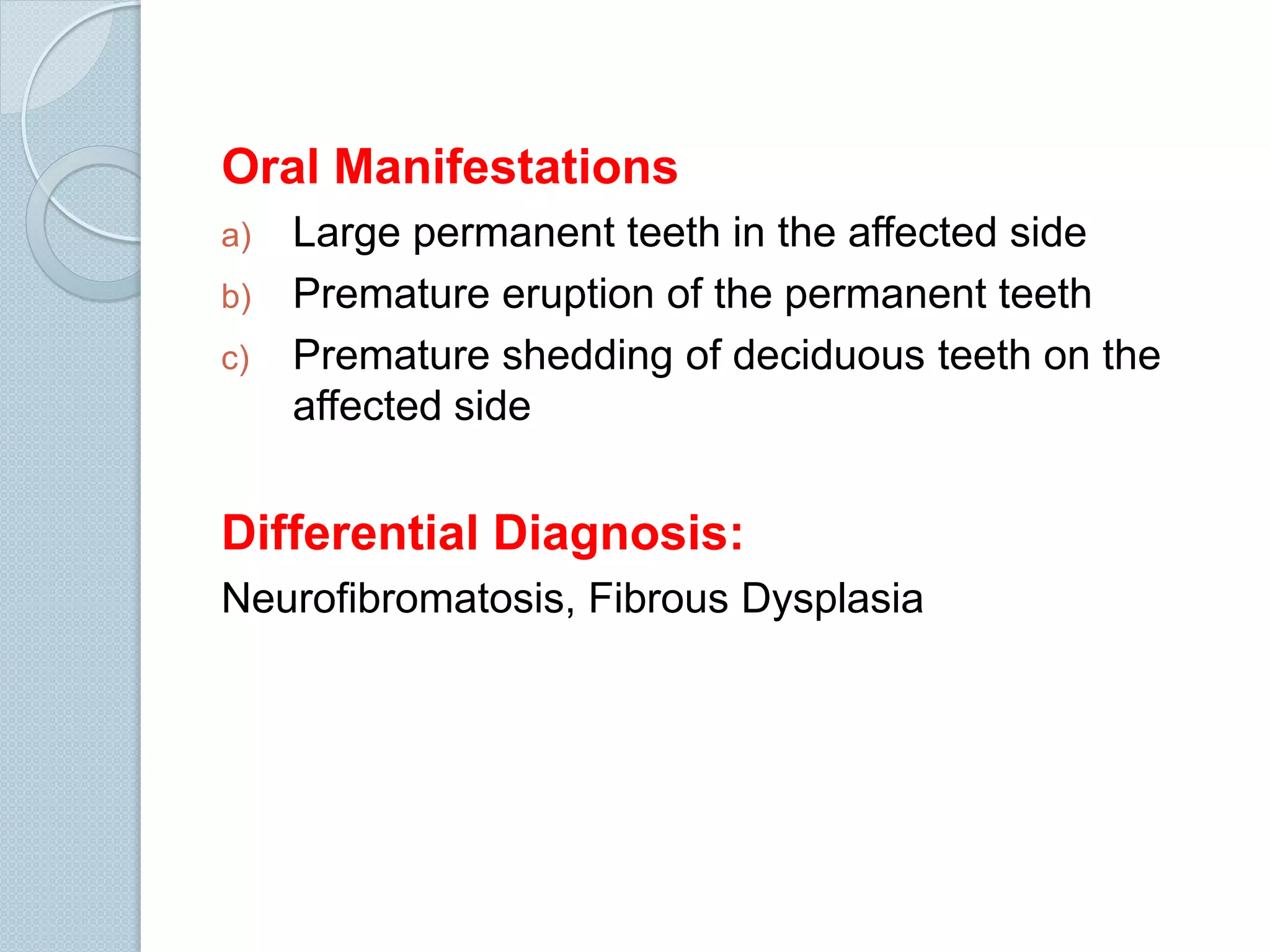 Oral Manifestations
a)
b)
c)

Large permanent teeth in the affected side
Premature eruption of the permanent teeth
Premature shedding of deciduous teeth on the
affected side

Differential Diagnosis:
Neurofibromatosis, Fibrous Dysplasia

 