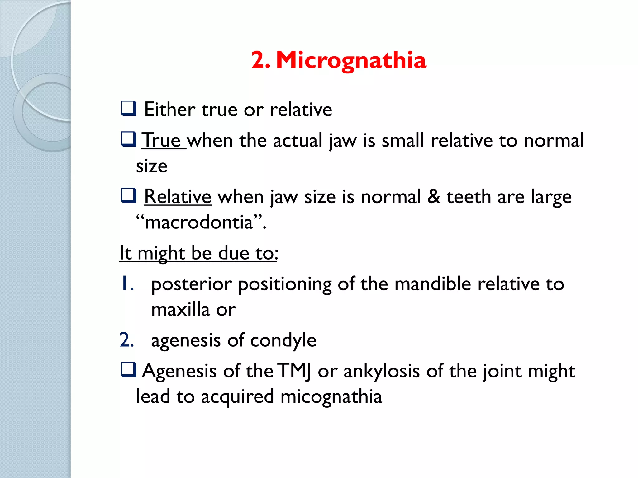 2. Micrognathia
 Either true or relative
 True when the actual jaw is small relative to normal
size
 Relative when jaw size is normal & teeth are large
“macrodontia”.
It might be due to:
1. posterior positioning of the mandible relative to
maxilla or
2. agenesis of condyle
 Agenesis of the TMJ or ankylosis of the joint might
lead to acquired micognathia

 