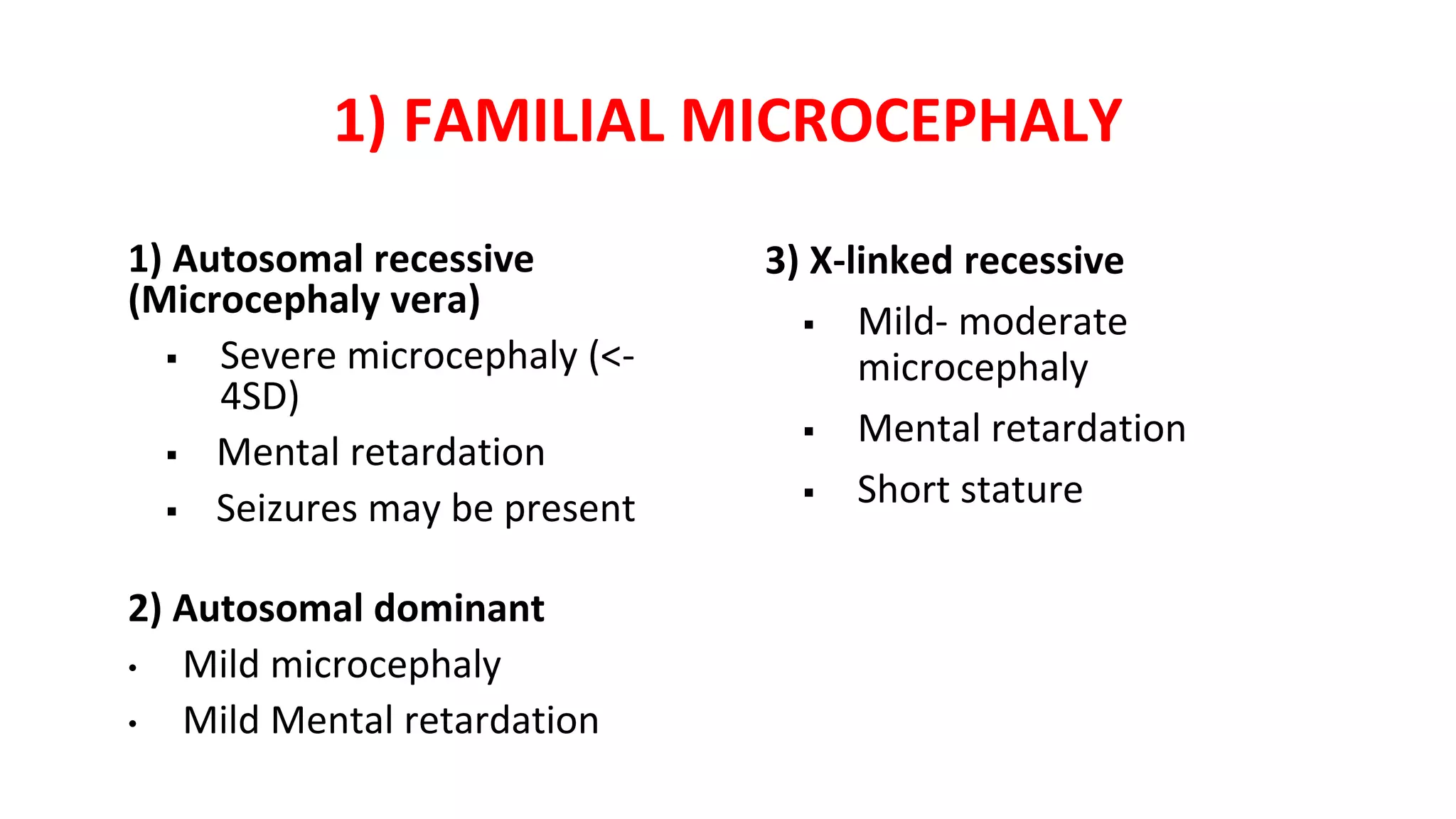 1) FAMILIAL MICROCEPHALY
1) Autosomal recessive
(Microcephaly vera)
 Severe microcephaly (<-
4SD)
 Mental retardation
 Seizures may be present
2) Autosomal dominant
• Mild microcephaly
• Mild Mental retardation
3) X-linked recessive
 Mild- moderate
microcephaly
 Mental retardation
 Short stature
 