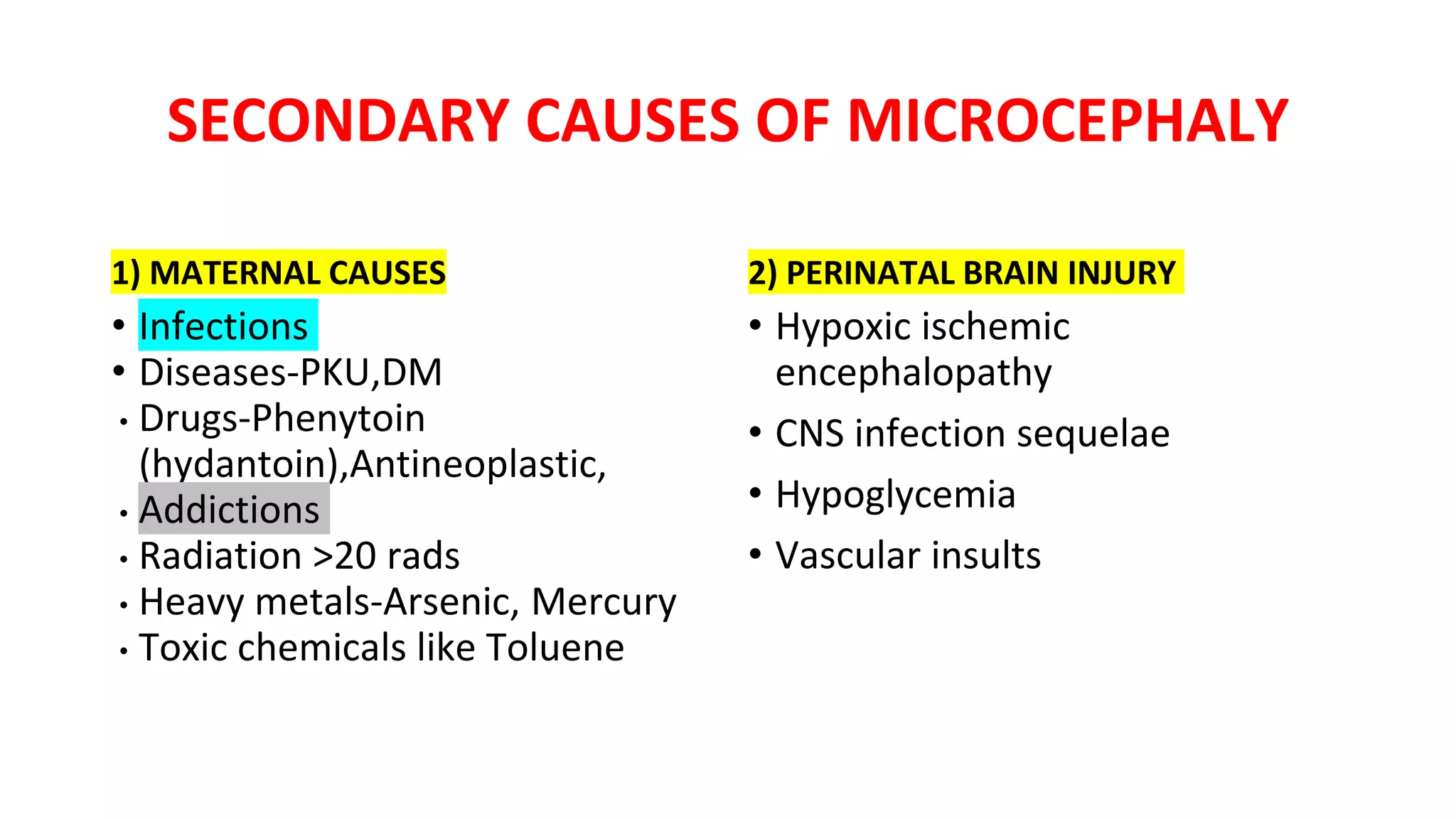 SECONDARY CAUSES OF MICROCEPHALY
1) MATERNAL CAUSES
• Infections
• Diseases-PKU,DM
• Drugs-Phenytoin
(hydantoin),Antineoplastic,
• Addictions
• Radiation >20 rads
• Heavy metals-Arsenic, Mercury
• Toxic chemicals like Toluene
2) PERINATAL BRAIN INJURY
• Hypoxic ischemic
encephalopathy
• CNS infection sequelae
• Hypoglycemia
• Vascular insults
 