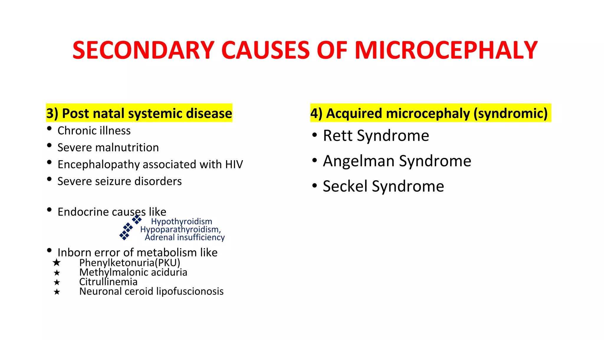 SECONDARY CAUSES OF MICROCEPHALY
3) Post natal systemic disease
• Chronic illness
• Severe malnutrition
• Encephalopathy associated with HIV
• Severe seizure disorders
• Endocrine causes like
❖ Hypothyroidism
❖ Hypoparathyroidism,
❖ Adrenal insufficiency
• Inborn error of metabolism like
★ Phenylketonuria(PKU)
★ Methylmalonic aciduria
★ Citrullinemia
★ Neuronal ceroid lipofuscionosis
4) Acquired microcephaly (syndromic)
• Rett Syndrome
• Angelman Syndrome
• Seckel Syndrome
 