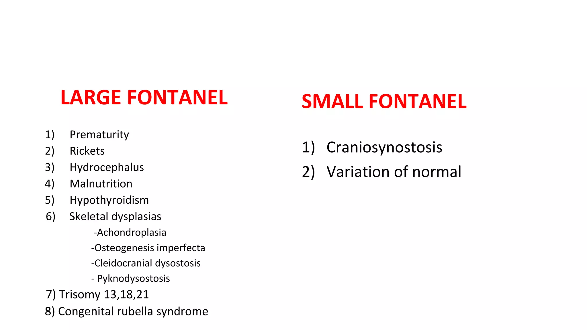 LARGE FONTANEL
1) Prematurity
2) Rickets
3) Hydrocephalus
4) Malnutrition
5) Hypothyroidism
6) Skeletal dysplasias
-Achondroplasia
-Osteogenesis imperfecta
-Cleidocranial dysostosis
- Pyknodysostosis
7) Trisomy 13,18,21
8) Congenital rubella syndrome
SMALL FONTANEL
1) Craniosynostosis
2) Variation of normal
 