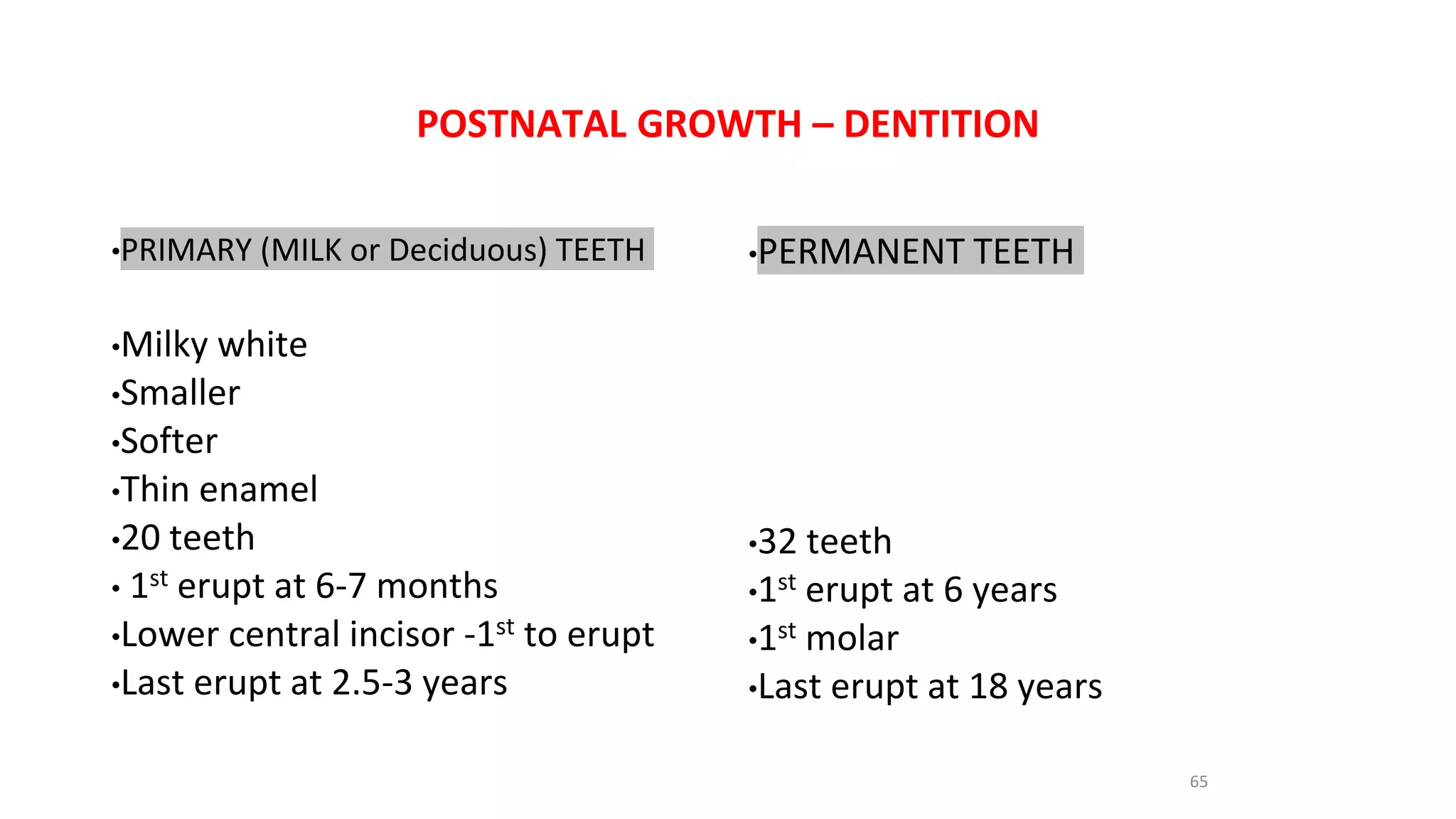 POSTNATAL GROWTH – DENTITION
•PRIMARY (MILK or Deciduous) TEETH
•Milky white
•Smaller
•Softer
•Thin enamel
•20 teeth
• 1st erupt at 6-7 months
•Lower central incisor -1st to erupt
•Last erupt at 2.5-3 years
•PERMANENT TEETH
•32 teeth
•1st erupt at 6 years
•1st molar
•Last erupt at 18 years
65
 