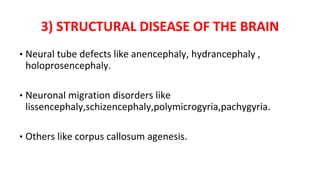 3) STRUCTURAL DISEASE OF THE BRAIN
• Neural tube defects like anencephaly, hydrancephaly ,
holoprosencephaly.
• Neuronal migration disorders like
lissencephaly,schizencephaly,polymicrogyria,pachygyria.
• Others like corpus callosum agenesis.
 