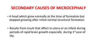 SECONDARY CAUSES OF MICROCEPHALY
▪ A head which grew normally at the time of formation but
stopped growing after initial normal structural formation.
▪ Results from insult that affect in‐utero or an infant during
periods of rapid brain growth especially during 1st year of
life.
 