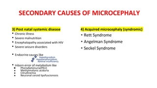 SECONDARY CAUSES OF MICROCEPHALY
3) Post natal systemic disease
• Chronic illness
• Severe malnutrition
• Encephalopathy associated with HIV
• Severe seizure disorders
• Endocrine causes like
❖ Hypothyroidism
❖ Hypoparathyroidism,
❖ Adrenal insufficiency
• Inborn error of metabolism like
★ Phenylketonuria(PKU)
★ Methylmalonic aciduria
★ Citrullinemia
★ Neuronal ceroid lipofuscionosis
4) Acquired microcephaly (syndromic)
• Rett Syndrome
• Angelman Syndrome
• Seckel Syndrome
 