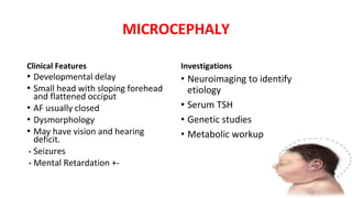 MICROCEPHALY
Clinical Features
• Developmental delay
• Small head with sloping forehead
and flattened occiput
• AF usually closed
• Dysmorphology
• May have vision and hearing
deficit.
• Seizures
• Mental Retardation +-
Investigations
• Neuroimaging to identify
etiology
• Serum TSH
• Genetic studies
• Metabolic workup
 