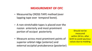 MEASUREMENT OF OFC
• Measured by CROSS TAPE method (over
lapping tape over temporal bone).
• A non-stretchable tapes is placed over the
nasion anteriorly and most prominent
portion of occiput posteriorly
• Measure across most prominent points of
superior orbital ridge (anterior) and
external occipital protuberance (posterior)
Should not be
measured
within 24 hrs. after
birth to avoid spurious
values due to molding
 