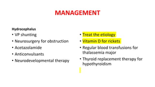 MANAGEMENT
Hydrocephalus
• VP shunting
• Neurosurgery for obstruction
• Acetazolamide
• Anticonvulsants
• Neurodevelopmental therapy
• Treat the etiology
• Vitamin D for rickets
• Regular blood transfusions for
thalassemia major
• Thyroid replacement therapy for
hypothyroidism
 