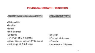 POSTNATAL GROWTH – DENTITION
•PRIMARY (MILK or Deciduous) TEETH
•Milky white
•Smaller
•Softer
•Thin enamel
•20 teeth
• 1st erupt at 6-7 months
•Lower central incisor -1st to erupt
•Last erupt at 2.5-3 years
•PERMANENT TEETH
•32 teeth
•1st erupt at 6 years
•1st molar
•Last erupt at 18 years
65
 
