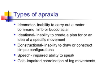 Types of apraxia
 Ideomotor- inability to carry out a motor
command, limb or buccofacial
 Ideational- inability to create a plan for or an
idea of a specific movement
 Constructional- inability to draw or construct
simple configurations
 Speech- impaired ability to speak
 Gait- impaired coordination of leg movements
 