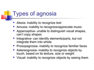 Types of agnosia
 Alexia- inability to recognize text
 Amusia- inability to recognize/appreciate music
 Apperceptive- unable to distinguish visual shapes,
can’t copy shapes
 Integrative- can identify elements/parts, but not
integrate them into whole
 Prosopagnosia- inability to recognize familiar faces
 Astereognosia- inability to recognize objects by
touch, based on its texture, size or weight
 Visual- inability to recognize objects by seeing them
 