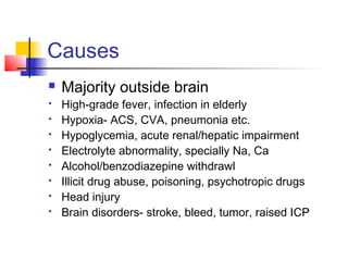 Causes
 Majority outside brain
 High-grade fever, infection in elderly
 Hypoxia- ACS, CVA, pneumonia etc.
 Hypoglycemia, acute renal/hepatic impairment
 Electrolyte abnormality, specially Na, Ca
 Alcohol/benzodiazepine withdrawl
 Illicit drug abuse, poisoning, psychotropic drugs
 Head injury
 Brain disorders- stroke, bleed, tumor, raised ICP
 